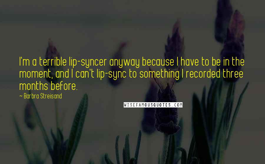 Barbra Streisand Quotes: I'm a terrible lip-syncer anyway because I have to be in the moment, and I can't lip-sync to something I recorded three months before.