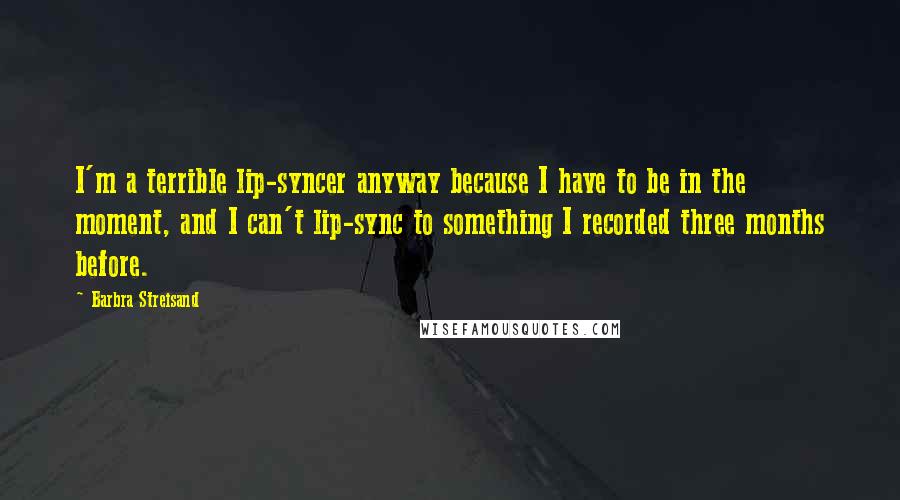 Barbra Streisand Quotes: I'm a terrible lip-syncer anyway because I have to be in the moment, and I can't lip-sync to something I recorded three months before.