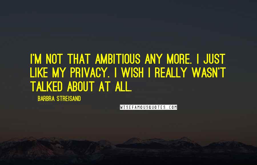 Barbra Streisand Quotes: I'm not that ambitious any more. I just like my privacy. I wish I really wasn't talked about at all.