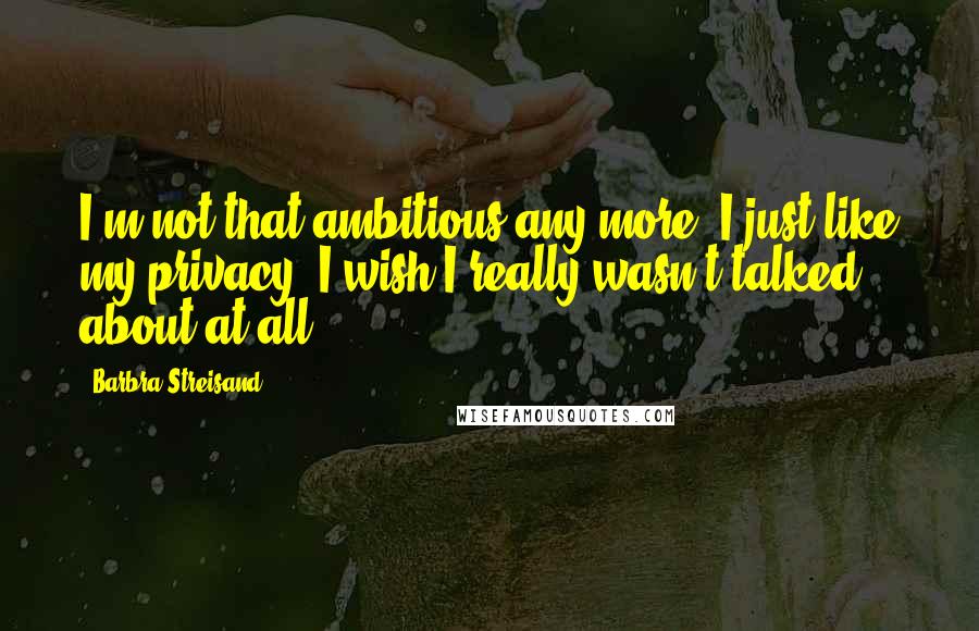 Barbra Streisand Quotes: I'm not that ambitious any more. I just like my privacy. I wish I really wasn't talked about at all.