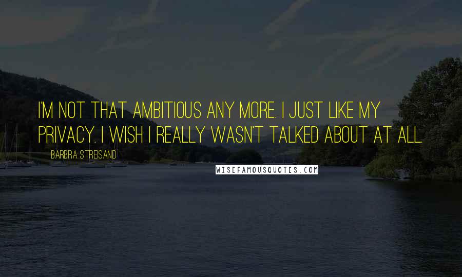 Barbra Streisand Quotes: I'm not that ambitious any more. I just like my privacy. I wish I really wasn't talked about at all.