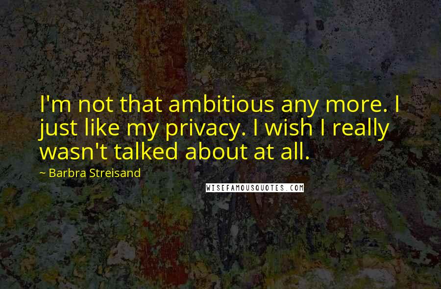 Barbra Streisand Quotes: I'm not that ambitious any more. I just like my privacy. I wish I really wasn't talked about at all.