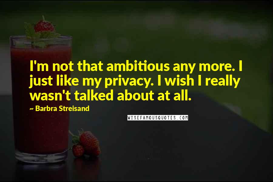 Barbra Streisand Quotes: I'm not that ambitious any more. I just like my privacy. I wish I really wasn't talked about at all.
