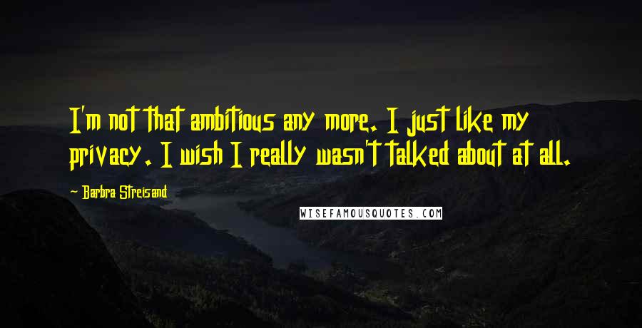 Barbra Streisand Quotes: I'm not that ambitious any more. I just like my privacy. I wish I really wasn't talked about at all.