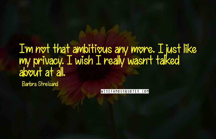 Barbra Streisand Quotes: I'm not that ambitious any more. I just like my privacy. I wish I really wasn't talked about at all.