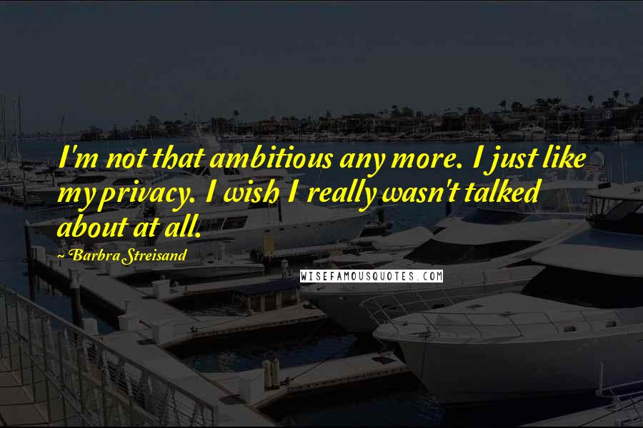 Barbra Streisand Quotes: I'm not that ambitious any more. I just like my privacy. I wish I really wasn't talked about at all.