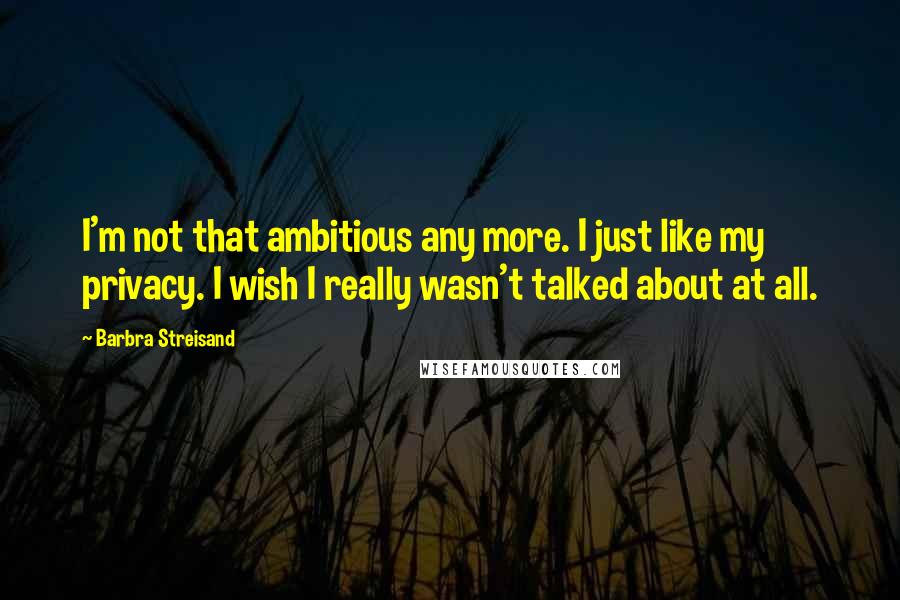 Barbra Streisand Quotes: I'm not that ambitious any more. I just like my privacy. I wish I really wasn't talked about at all.