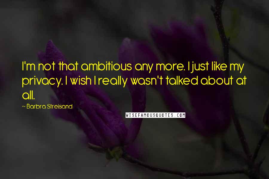Barbra Streisand Quotes: I'm not that ambitious any more. I just like my privacy. I wish I really wasn't talked about at all.