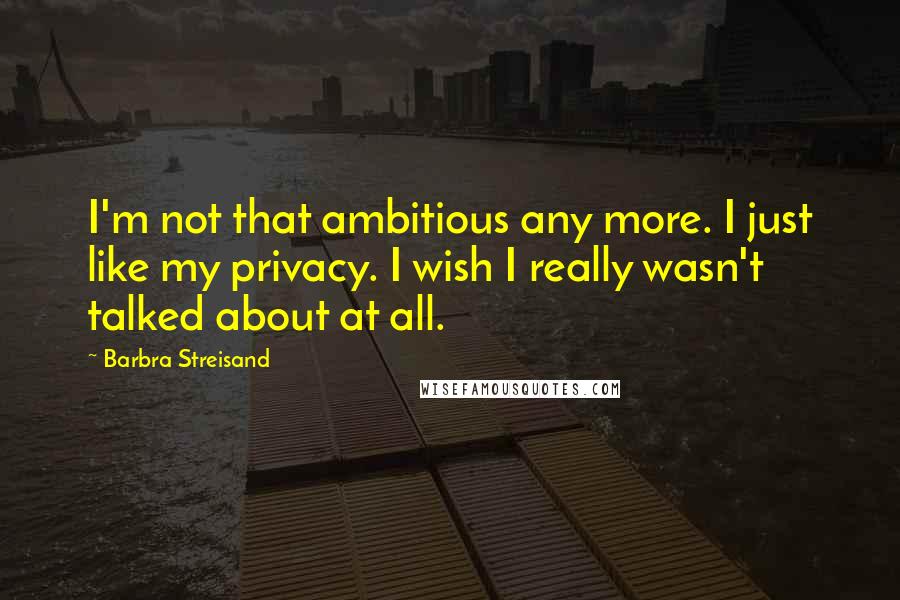Barbra Streisand Quotes: I'm not that ambitious any more. I just like my privacy. I wish I really wasn't talked about at all.