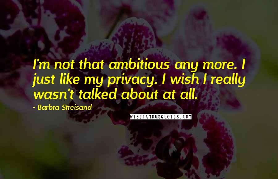 Barbra Streisand Quotes: I'm not that ambitious any more. I just like my privacy. I wish I really wasn't talked about at all.
