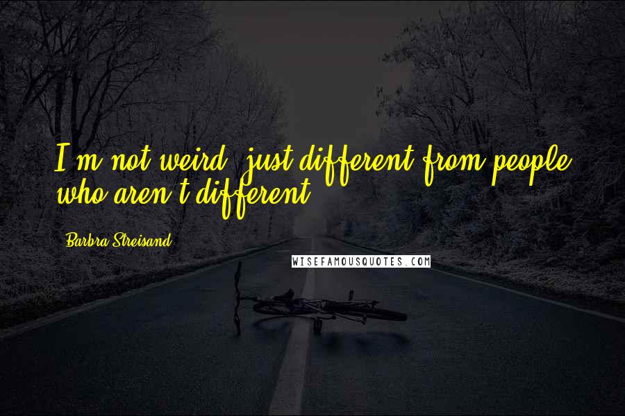 Barbra Streisand Quotes: I'm not weird, just different from people who aren't different.