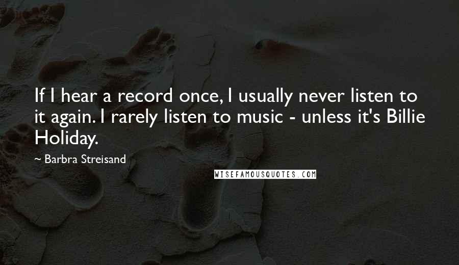 Barbra Streisand Quotes: If I hear a record once, I usually never listen to it again. I rarely listen to music - unless it's Billie Holiday.