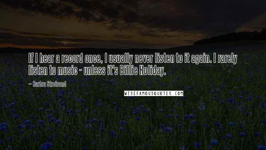 Barbra Streisand Quotes: If I hear a record once, I usually never listen to it again. I rarely listen to music - unless it's Billie Holiday.