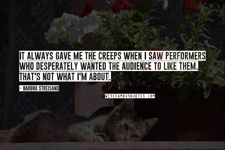 Barbra Streisand Quotes: It always gave me the creeps when I saw performers who desperately wanted the audience to like them. That's not what I'm about.