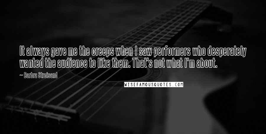 Barbra Streisand Quotes: It always gave me the creeps when I saw performers who desperately wanted the audience to like them. That's not what I'm about.