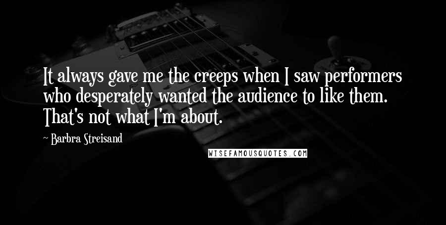 Barbra Streisand Quotes: It always gave me the creeps when I saw performers who desperately wanted the audience to like them. That's not what I'm about.