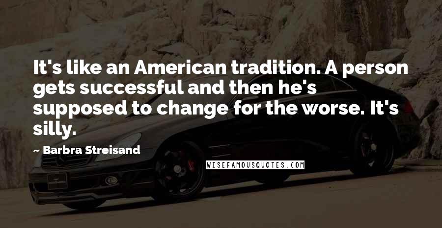Barbra Streisand Quotes: It's like an American tradition. A person gets successful and then he's supposed to change for the worse. It's silly.