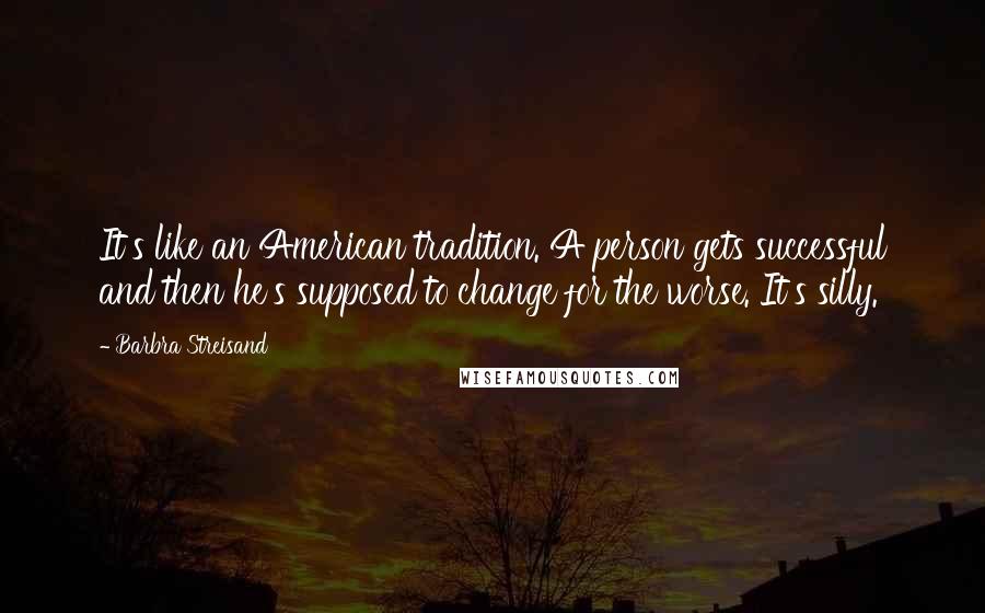 Barbra Streisand Quotes: It's like an American tradition. A person gets successful and then he's supposed to change for the worse. It's silly.