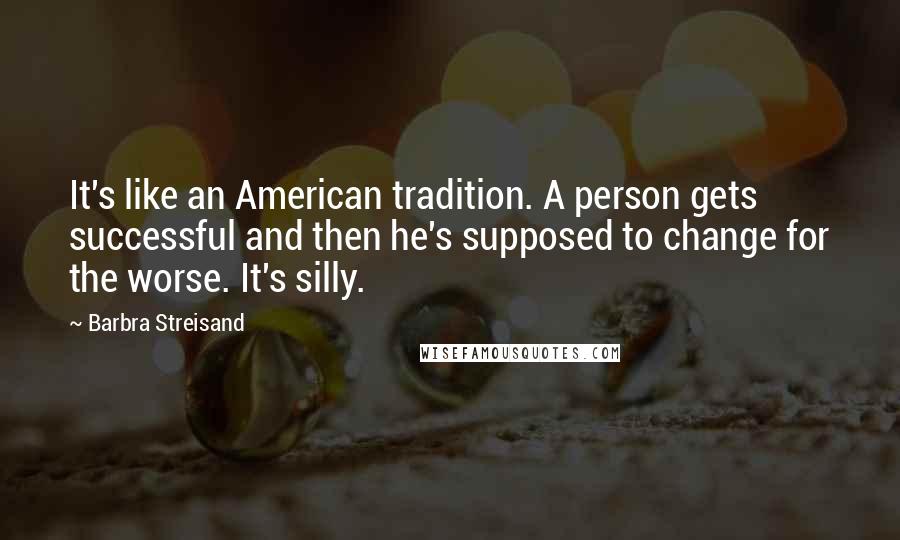Barbra Streisand Quotes: It's like an American tradition. A person gets successful and then he's supposed to change for the worse. It's silly.