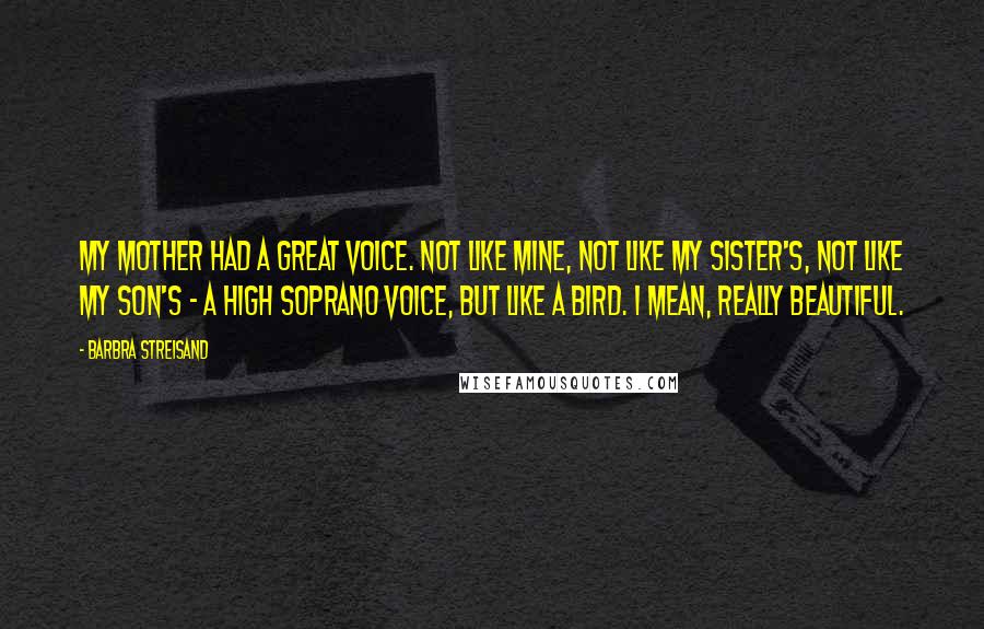 Barbra Streisand Quotes: My mother had a great voice. Not like mine, not like my sister's, not like my son's - a high soprano voice, but like a bird. I mean, really beautiful.