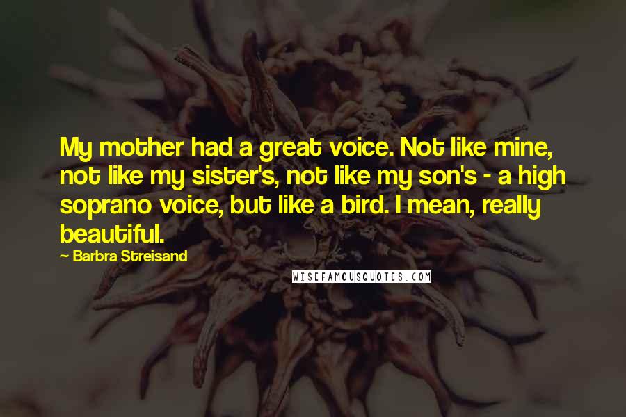 Barbra Streisand Quotes: My mother had a great voice. Not like mine, not like my sister's, not like my son's - a high soprano voice, but like a bird. I mean, really beautiful.