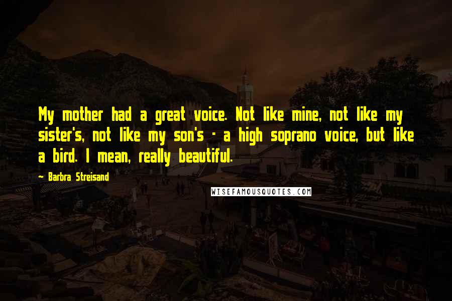 Barbra Streisand Quotes: My mother had a great voice. Not like mine, not like my sister's, not like my son's - a high soprano voice, but like a bird. I mean, really beautiful.