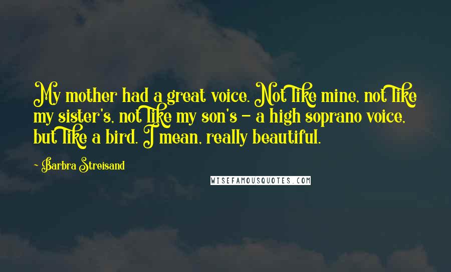 Barbra Streisand Quotes: My mother had a great voice. Not like mine, not like my sister's, not like my son's - a high soprano voice, but like a bird. I mean, really beautiful.
