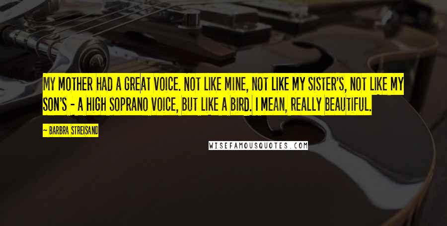 Barbra Streisand Quotes: My mother had a great voice. Not like mine, not like my sister's, not like my son's - a high soprano voice, but like a bird. I mean, really beautiful.