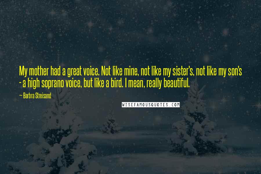 Barbra Streisand Quotes: My mother had a great voice. Not like mine, not like my sister's, not like my son's - a high soprano voice, but like a bird. I mean, really beautiful.