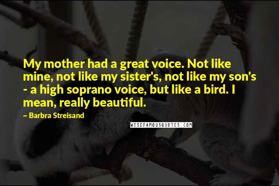 Barbra Streisand Quotes: My mother had a great voice. Not like mine, not like my sister's, not like my son's - a high soprano voice, but like a bird. I mean, really beautiful.