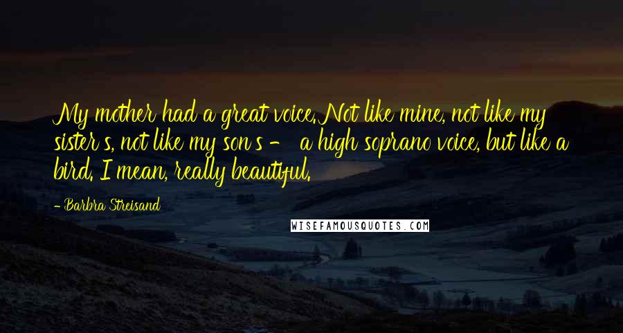 Barbra Streisand Quotes: My mother had a great voice. Not like mine, not like my sister's, not like my son's - a high soprano voice, but like a bird. I mean, really beautiful.