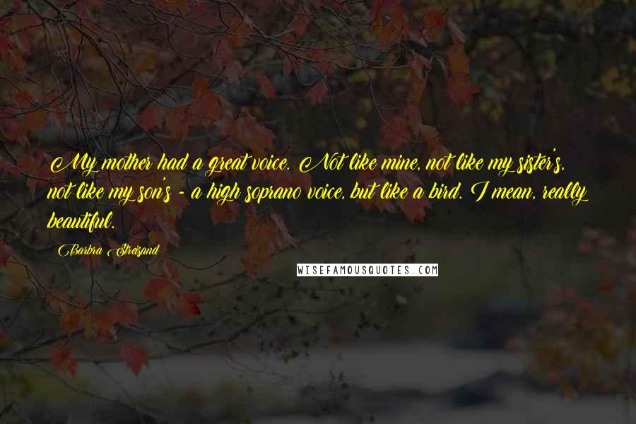 Barbra Streisand Quotes: My mother had a great voice. Not like mine, not like my sister's, not like my son's - a high soprano voice, but like a bird. I mean, really beautiful.