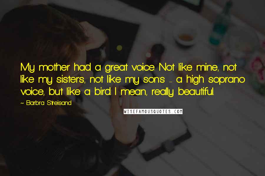 Barbra Streisand Quotes: My mother had a great voice. Not like mine, not like my sister's, not like my son's - a high soprano voice, but like a bird. I mean, really beautiful.
