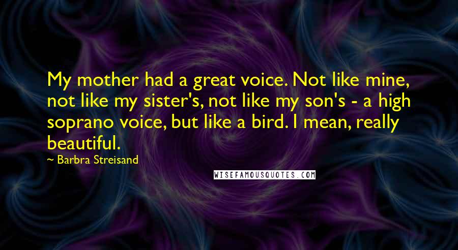 Barbra Streisand Quotes: My mother had a great voice. Not like mine, not like my sister's, not like my son's - a high soprano voice, but like a bird. I mean, really beautiful.