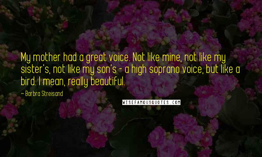 Barbra Streisand Quotes: My mother had a great voice. Not like mine, not like my sister's, not like my son's - a high soprano voice, but like a bird. I mean, really beautiful.