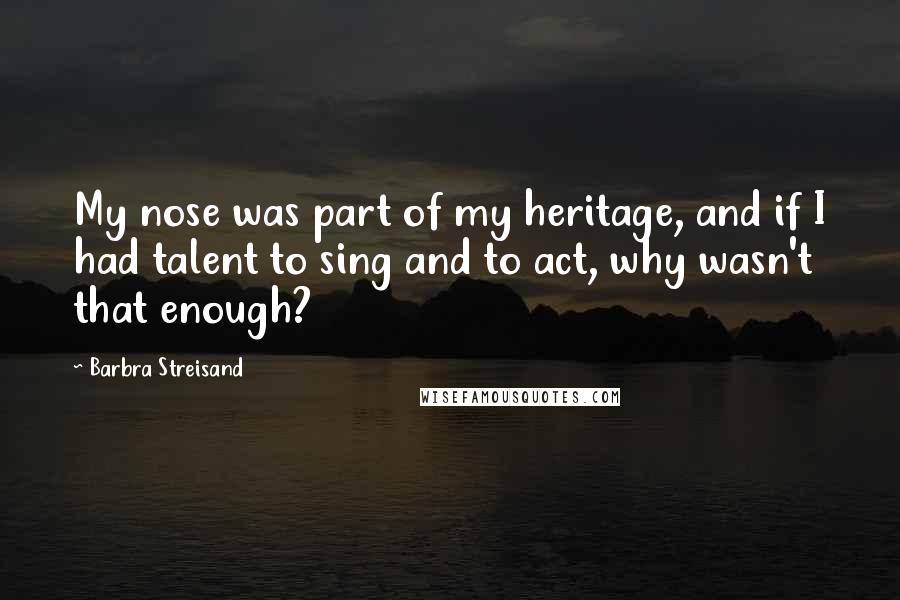 Barbra Streisand Quotes: My nose was part of my heritage, and if I had talent to sing and to act, why wasn't that enough?