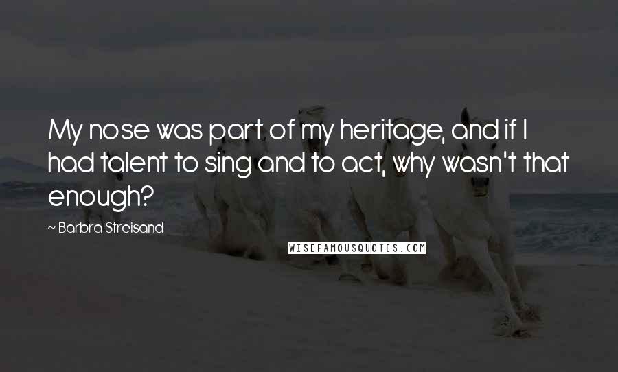 Barbra Streisand Quotes: My nose was part of my heritage, and if I had talent to sing and to act, why wasn't that enough?