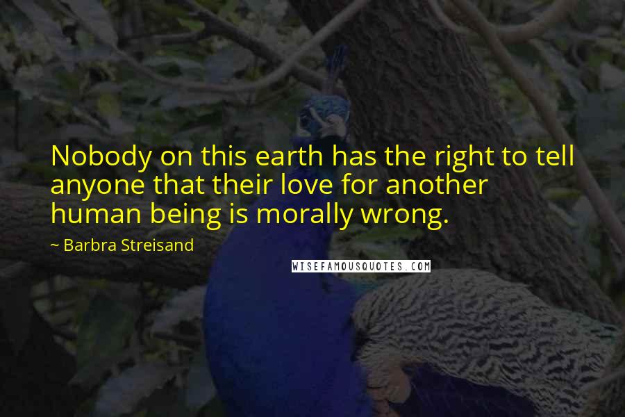 Barbra Streisand Quotes: Nobody on this earth has the right to tell anyone that their love for another human being is morally wrong.