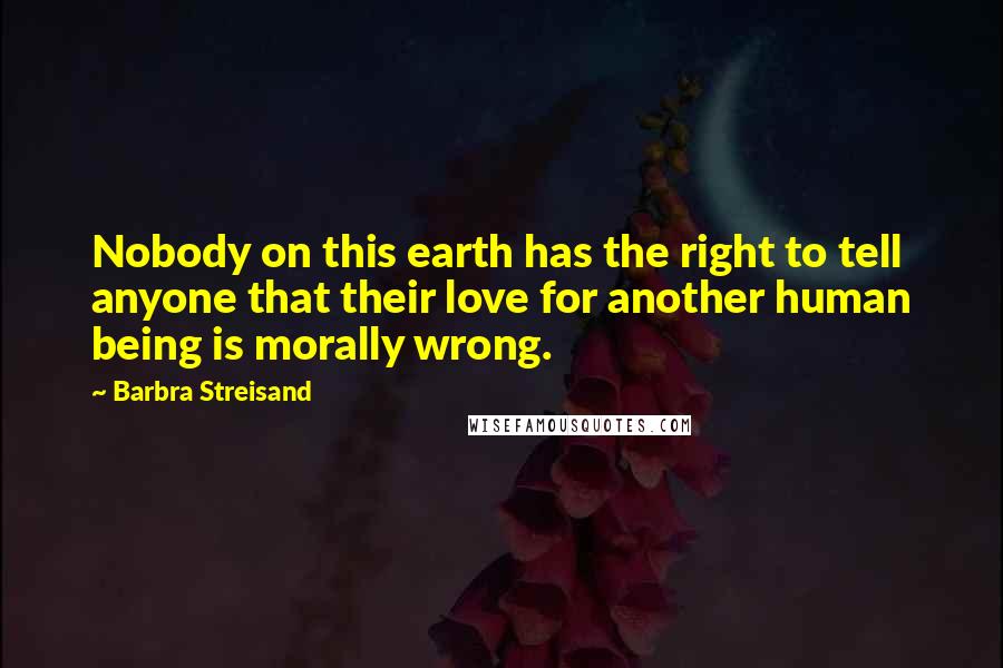 Barbra Streisand Quotes: Nobody on this earth has the right to tell anyone that their love for another human being is morally wrong.