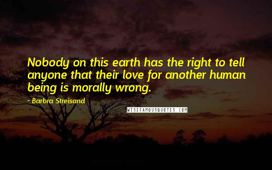 Barbra Streisand Quotes: Nobody on this earth has the right to tell anyone that their love for another human being is morally wrong.