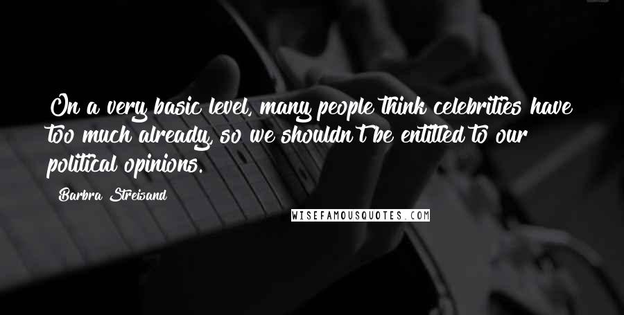 Barbra Streisand Quotes: On a very basic level, many people think celebrities have too much already, so we shouldn't be entitled to our political opinions.