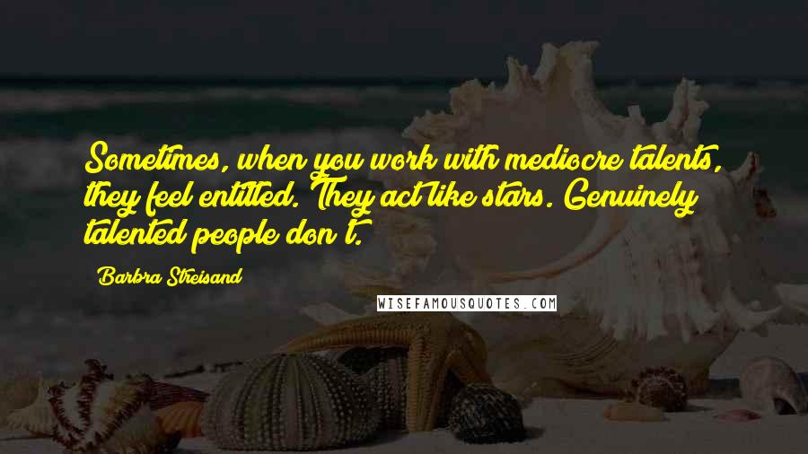 Barbra Streisand Quotes: Sometimes, when you work with mediocre talents, they feel entitled. They act like stars. Genuinely talented people don't.