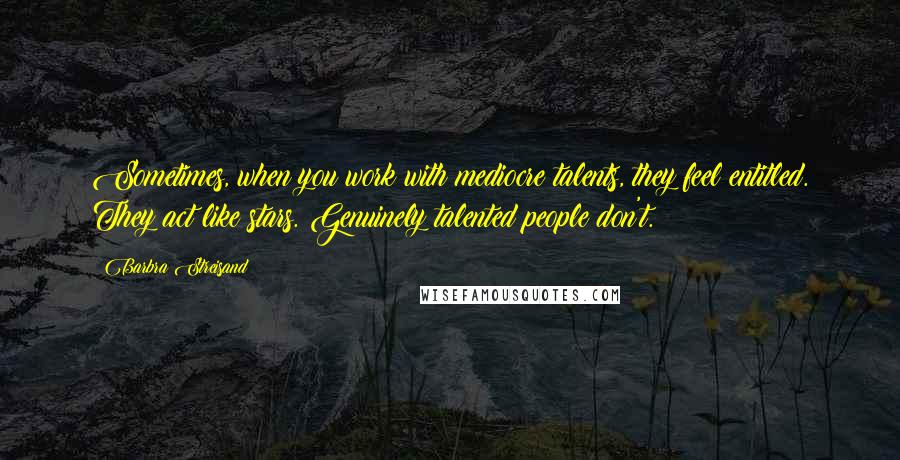 Barbra Streisand Quotes: Sometimes, when you work with mediocre talents, they feel entitled. They act like stars. Genuinely talented people don't.