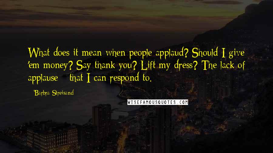 Barbra Streisand Quotes: What does it mean when people applaud? Should I give 'em money? Say thank you? Lift my dress? The lack of applause - that I can respond to.