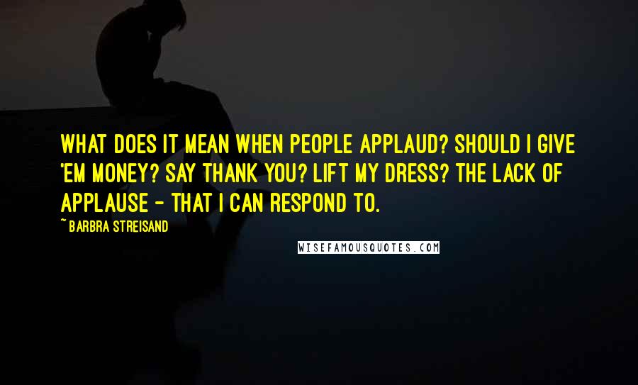 Barbra Streisand Quotes: What does it mean when people applaud? Should I give 'em money? Say thank you? Lift my dress? The lack of applause - that I can respond to.