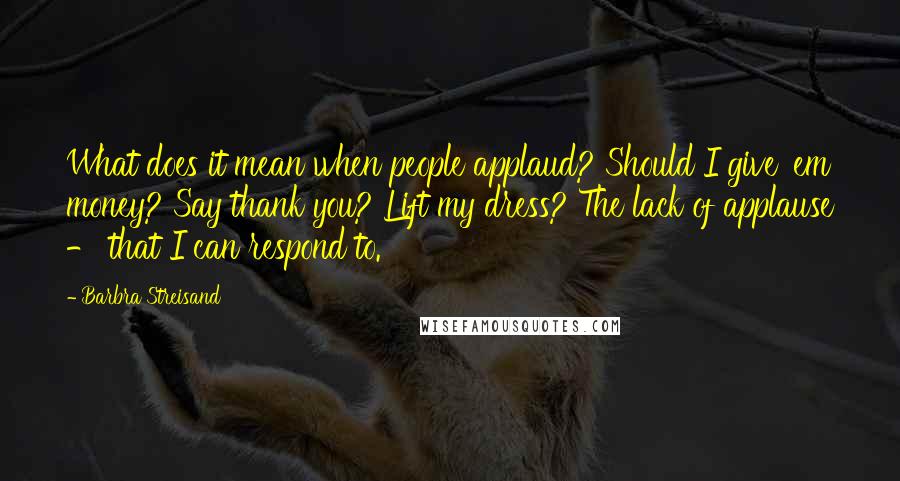 Barbra Streisand Quotes: What does it mean when people applaud? Should I give 'em money? Say thank you? Lift my dress? The lack of applause - that I can respond to.