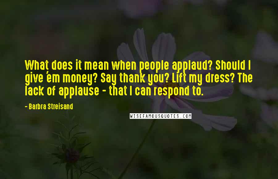 Barbra Streisand Quotes: What does it mean when people applaud? Should I give 'em money? Say thank you? Lift my dress? The lack of applause - that I can respond to.