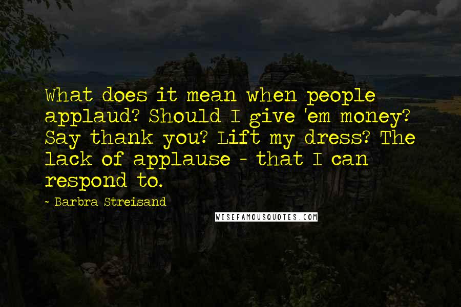 Barbra Streisand Quotes: What does it mean when people applaud? Should I give 'em money? Say thank you? Lift my dress? The lack of applause - that I can respond to.