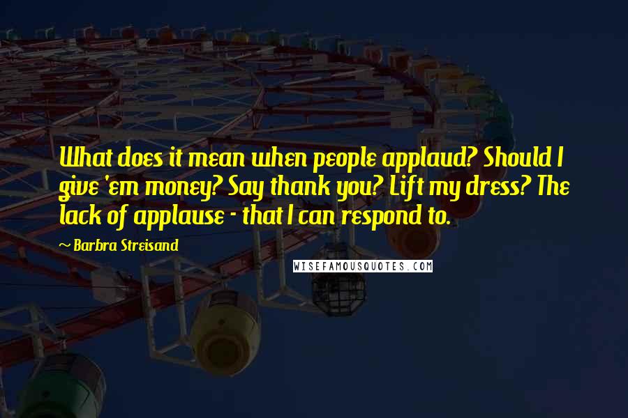 Barbra Streisand Quotes: What does it mean when people applaud? Should I give 'em money? Say thank you? Lift my dress? The lack of applause - that I can respond to.