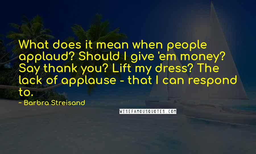 Barbra Streisand Quotes: What does it mean when people applaud? Should I give 'em money? Say thank you? Lift my dress? The lack of applause - that I can respond to.